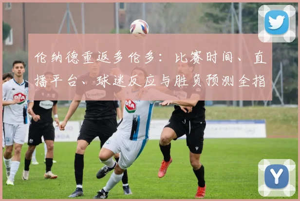 伦纳德重返多伦多:比赛时间、直播平台、球迷反应与胜负预测全指南