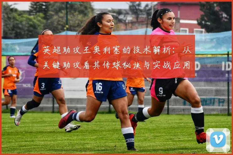 英超助攻王奥利塞的技术解析:从关键助攻看其传球秘诀与实战应用
